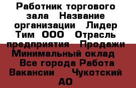 Работник торгового зала › Название организации ­ Лидер Тим, ООО › Отрасль предприятия ­ Продажи › Минимальный оклад ­ 1 - Все города Работа » Вакансии   . Чукотский АО